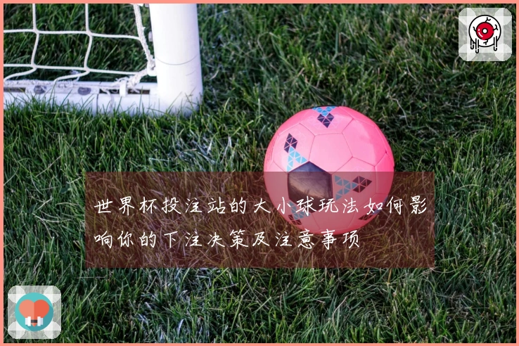 世界杯投注站的大小球玩法如何影响你的下注决策及注意事项